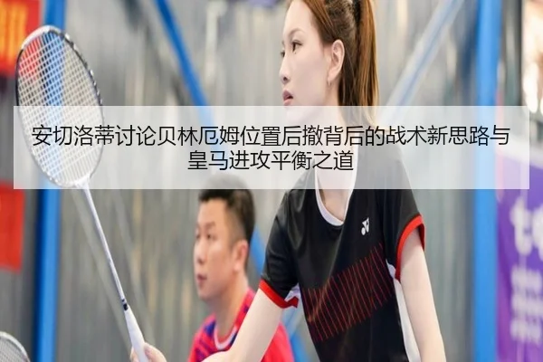 安切洛蒂讨论贝林厄姆位置后撤背后的战术新思路与皇马进攻平衡之道