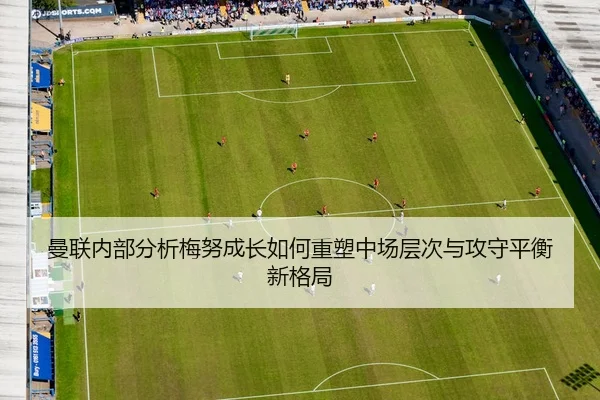 曼联内部分析梅努成长如何重塑中场层次与攻守平衡新格局