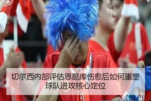 切尔西内部评估恩昆库伤愈后如何重塑球队进攻核心定位