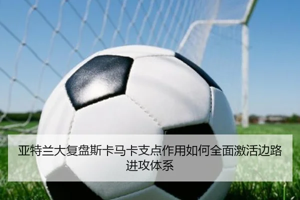 亚特兰大复盘斯卡马卡支点作用如何全面激活边路进攻体系