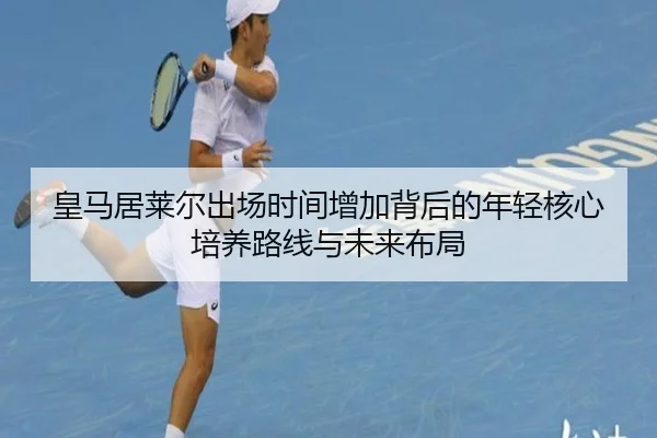 皇马居莱尔出场时间增加背后的年轻核心培养路线与未来布局