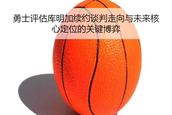 勇士评估库明加续约谈判走向与未来核心定位的关键博弈