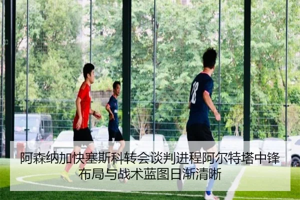 阿森纳加快塞斯科转会谈判进程阿尔特塔中锋布局与战术蓝图日渐清晰