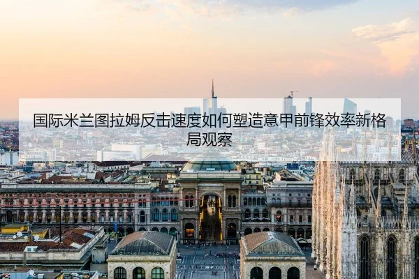 国际米兰图拉姆反击速度如何塑造意甲前锋效率新格局观察